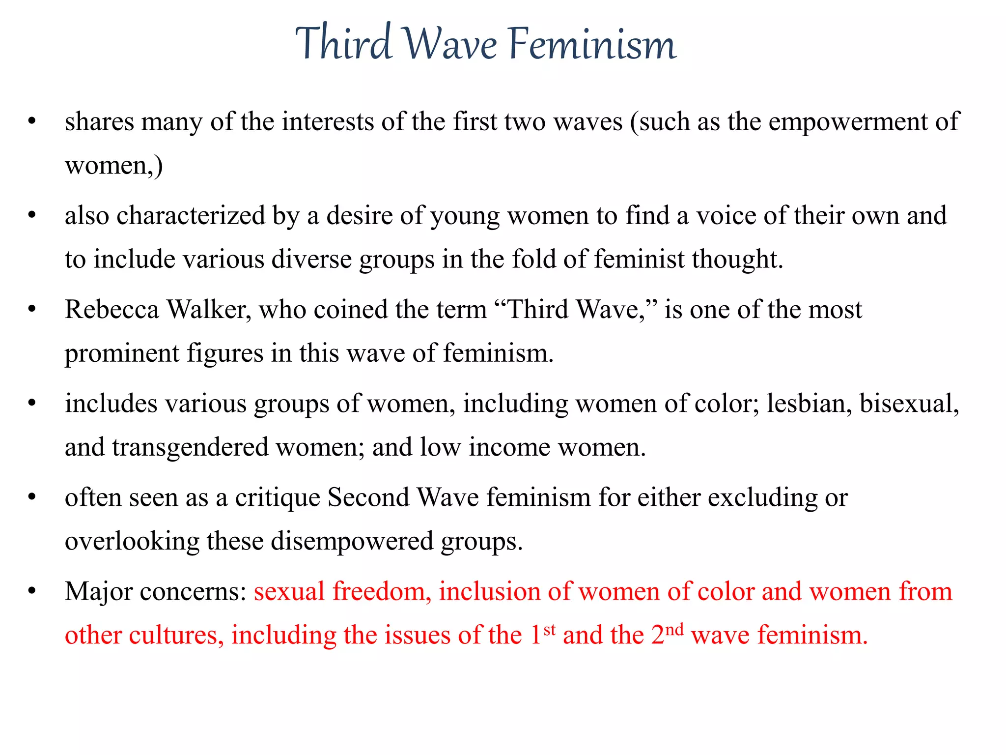 Third Wave Feminism 
• shares many of the interests of the first two waves (such as the empowerment of 
women,) 
• also characterized by a desire of young women to find a voice of their own and 
to include various diverse groups in the fold of feminist thought. 
• Rebecca Walker, who coined the term “Third Wave,” is one of the most 
prominent figures in this wave of feminism. 
• includes various groups of women, including women of color; lesbian, bisexual, 
and transgendered women; and low income women. 
• often seen as a critique Second Wave feminism for either excluding or 
overlooking these disempowered groups. 
• Major concerns: sexual freedom, inclusion of women of color and women from 
other cultures, including the issues of the 1st and the 2nd wave feminism. 
 