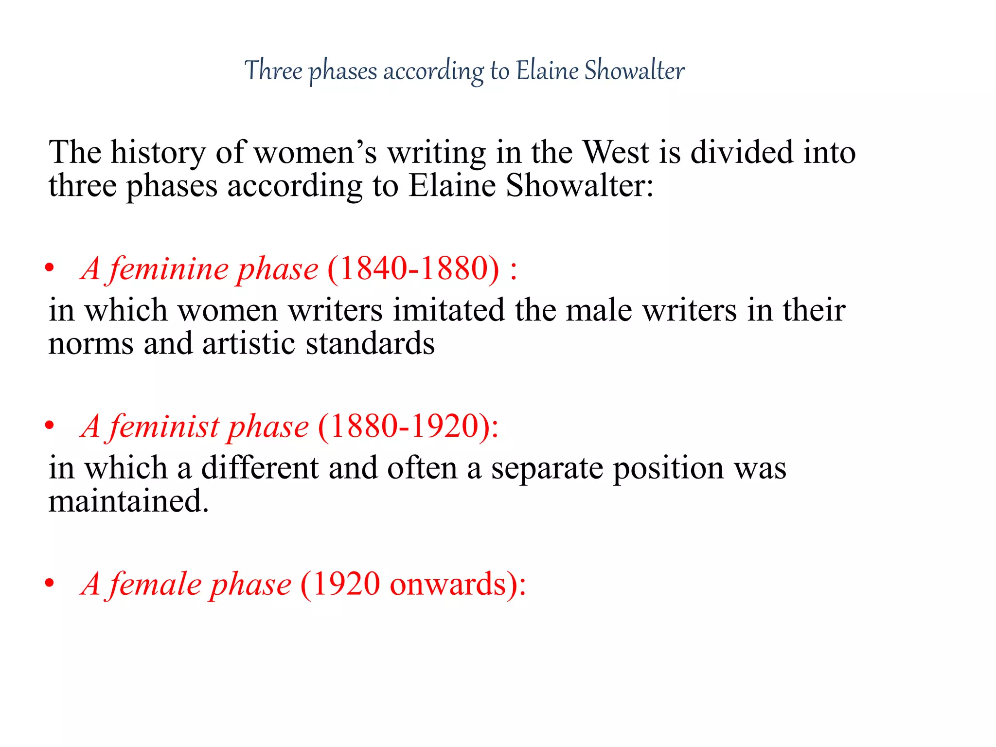 Three phases according to Elaine Showalter 
The history of women’s writing in the West is divided into 
three phases according to Elaine Showalter: 
• A feminine phase (1840-1880) : 
in which women writers imitated the male writers in their 
norms and artistic standards 
• A feminist phase (1880-1920): 
in which a different and often a separate position was 
maintained. 
• A female phase (1920 onwards): 
which has a different female identity, style and content 
