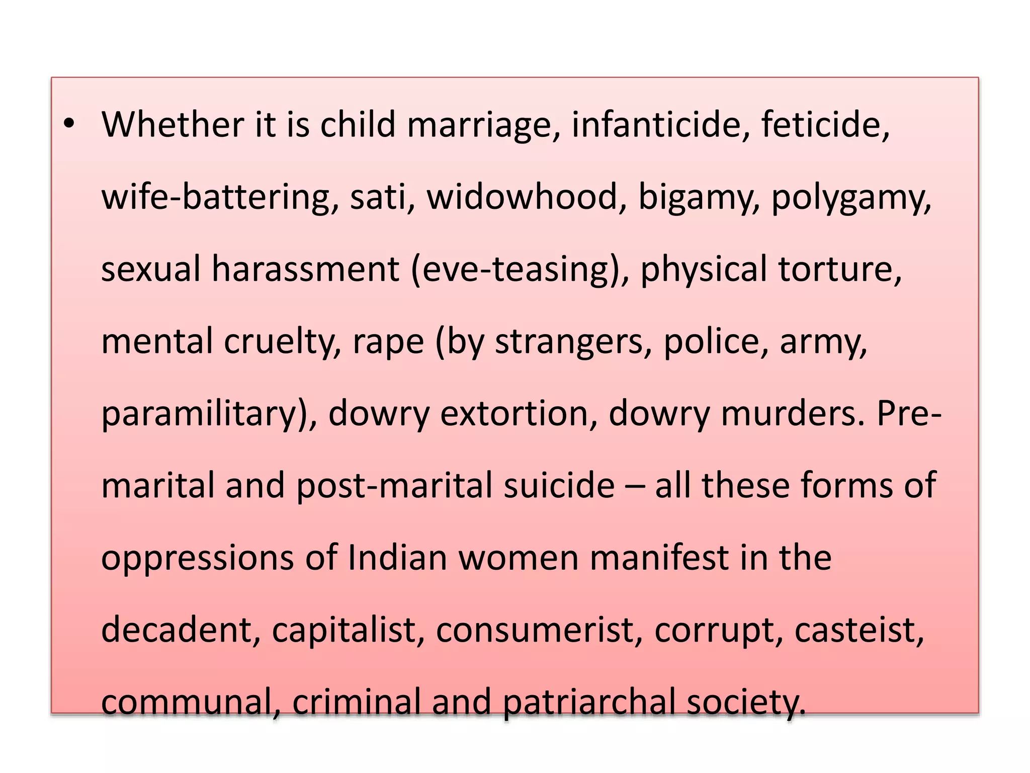 • Whether it is child marriage, infanticide, feticide, 
wife-battering, sati, widowhood, bigamy, polygamy, 
sexual harassment (eve-teasing), physical torture, 
mental cruelty, rape (by strangers, police, army, 
paramilitary), dowry extortion, dowry murders. Pre-marital 
and post-marital suicide – all these forms of 
oppressions of Indian women manifest in the 
decadent, capitalist, consumerist, corrupt, casteist, 
communal, criminal and patriarchal society. 
 