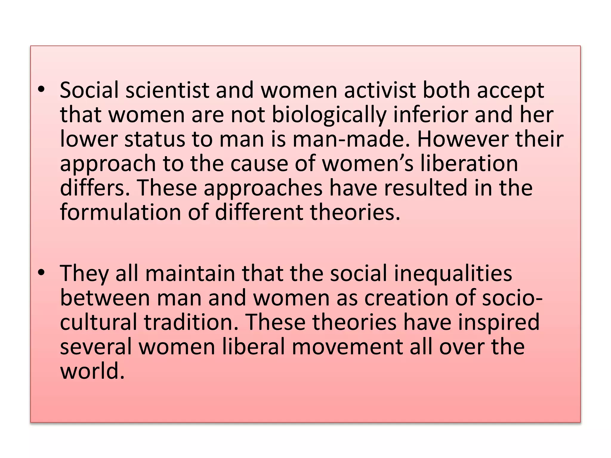 • Social scientist and women activist both accept 
that women are not biologically inferior and her 
lower status to man is man-made. However their 
approach to the cause of women’s liberation 
differs. These approaches have resulted in the 
formulation of different theories. 
• They all maintain that the social inequalities 
between man and women as creation of socio-cultural 
tradition. These theories have inspired 
several women liberal movement all over the 
world. 
 