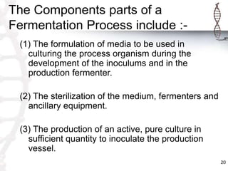 The Components parts of a
Fermentation Process include :-
(1) The formulation of media to be used in
culturing the process organism during the
development of the inoculums and in the
production fermenter.
(2) The sterilization of the medium, fermenters and
ancillary equipment.
(3) The production of an active, pure culture in
sufficient quantity to inoculate the production
vessel.
20
 