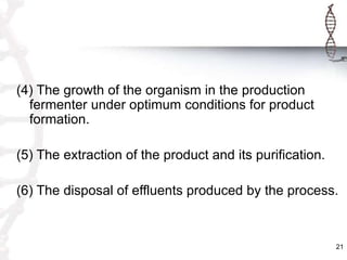 (4) The growth of the organism in the production
fermenter under optimum conditions for product
formation.
(5) The extraction of the product and its purification.
(6) The disposal of effluents produced by the process.
21
 