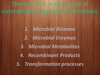 There are five major groups of
commercially important fermentations:
1. Microbial Biomass
2. Microbial Enzymes
3. Microbial Metabolites
4. Recombinant Products
5. Transformation processes
 