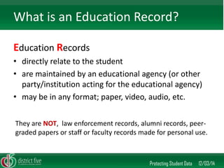 Education Records 
•directly relate to the student 
•are maintained by an educational agency (or other party/institution acting for the educational agency) 
•may be in any format; paper, video, audio, etc. 
Protecting Student Data 12/03/14 
What is an Education Record? 
They are NOT, law enforcement records, alumni records, peer- graded papers or staff or faculty records made for personal use.  
