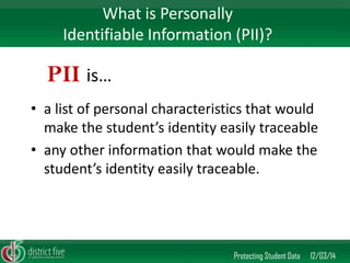 •a list of personal characteristics that would make the student’s identity easily traceable 
•any other information that would make the student’s identity easily traceable. 
Protecting Student Data 12/03/14 
What is Personally Identifiable Information (PII)? 
PII is…  