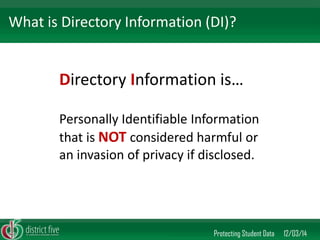 Directory Information is… 
Personally Identifiable Information that is NOT considered harmful or an invasion of privacy if disclosed. 
Protecting Student Data 12/03/14 
What is Directory Information (DI)?  