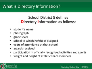 School District 5 defines Directory Information as follows: 
•student's name 
•photograph 
•grade level 
•school to which he/she is assigned 
•years of attendance at that school 
•awards received 
•participation in officially recognized activities and sports 
•weight and height of athletic team members 
Protecting Student Data 12/03/14 
What is Directory Information?  