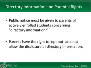 •Public notice must be given to parents of actively enrolled students concerning “directory information.” 
•Parents have the right to ‘opt out’ and not allow the disclosure of directory information. 
Protecting Student Data 12/03/14 
Directory Information and Parental Rights  