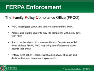 •FPCO investigates complaints and violations under FERPA. 
•Parents and eligible students may file complaints within 180 days with FPCO. 
•If an school or district that receives Federal Department of Ed. funds violates FERPA, FPCO may bring an enforcement action against that entity. 
•Enforcement actions include withholding payment, cease and desist orders, and compliance agreements. 
Protecting Student Data 12/03/14 
FERPA Enforcement 
The Family Policy Compliance Office (FPCO) 