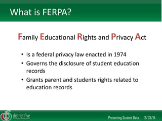 Family Educational Rights and Privacy Act 
Protecting Student Data 12/03/14 
What is FERPA? 
•Is a federal privacy law enacted in 1974 
•Governs the disclosure of student education records 
•Grants parent and students rights related to education records  