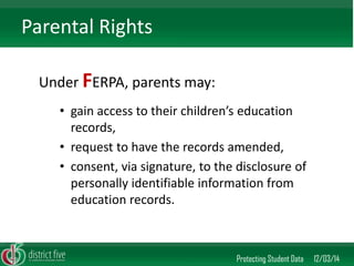 Under FERPA, parents may: 
Protecting Student Data 12/03/14 
Parental Rights 
•gain access to their children’s education records, 
•request to have the records amended, 
•consent, via signature, to the disclosure of personally identifiable information from education records.  