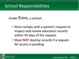 Under FERPA, a school: 
Protecting Student Data 12/03/14 
School Responsibilities 
•Must comply with a parent’s request to inspect and review education records within 45 days of the request. 
•Must NOT destroy records if a request for access is pending.  
