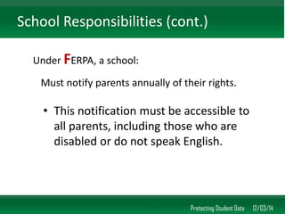•This notification must be accessible to all parents, including those who are disabled or do not speak English. 
Protecting Student Data 12/03/14 
School Responsibilities (cont.) 
Under FERPA, a school: 
Must notify parents annually of their rights.  