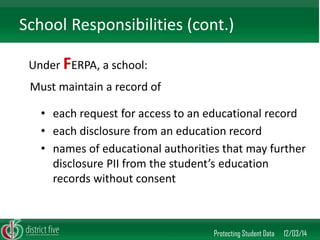 Under FERPA, a school: 
Protecting Student Data 12/03/14 
School Responsibilities (cont.) 
•each request for access to an educational record 
•each disclosure from an education record 
•names of educational authorities that may further disclosure PII from the student’s education records without consent 
Must maintain a record of  