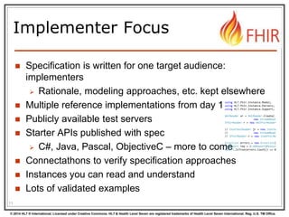 © 2014 HL7 ® International. Licensed under Creative Commons. HL7 & Health Level Seven are registered trademarks of Health Level Seven International. Reg. U.S. TM Office.
Implementer Focus
 Specification is written for one target audience:
implementers
 Rationale, modeling approaches, etc. kept elsewhere
 Multiple reference implementations from day 1
 Publicly available test servers
 Starter APIs published with spec
 C#, Java, Pascal, ObjectiveC – more to come
 Connectathons to verify specification approaches
 Instances you can read and understand
 Lots of validated examples
11
using HL7.Fhir.Instance.Model;
using HL7.Fhir.Instance.Parsers;
using HL7.Fhir.Instance.Support;
XmlReader xr = XmlReader.Create(
new StreamRead
IFhirReader r = new XmlFhirReader
// JsonTextReader jr = new JsonTe
// new StreamRead
// IFhirReader r = new JsonFhirRe
ErrorList errors = new ErrorList(
LabReport rep = (LabReport)Resour
Assert.IsTrue(errors.Count() == 0
 