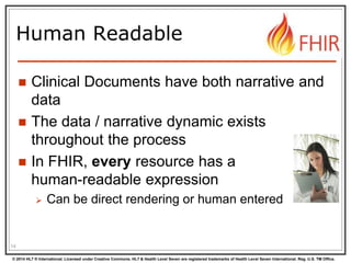 © 2014 HL7 ® International. Licensed under Creative Commons. HL7 & Health Level Seven are registered trademarks of Health Level Seven International. Reg. U.S. TM Office.
Human Readable
 Clinical Documents have both narrative and
data
 The data / narrative dynamic exists
throughout the process
 In FHIR, every resource has a
human-readable expression
 Can be direct rendering or human entered
14
 