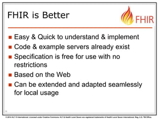 © 2014 HL7 ® International. Licensed under Creative Commons. HL7 & Health Level Seven are registered trademarks of Health Level Seven International. Reg. U.S. TM Office.
FHIR is Better
 Easy & Quick to understand & implement
 Code & example servers already exist
 Specification is free for use with no
restrictions
 Based on the Web
 Can be extended and adapted seamlessly
for local usage
16
 