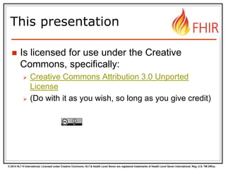 © 2014 HL7 ® International. Licensed under Creative Commons. HL7 & Health Level Seven are registered trademarks of Health Level Seven International. Reg. U.S. TM Office.
This presentation
 Is licensed for use under the Creative
Commons, specifically:
 Creative Commons Attribution 3.0 Unported
License
 (Do with it as you wish, so long as you give credit)
 