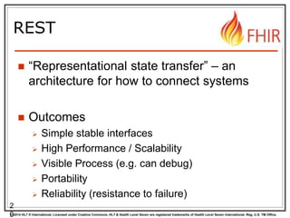 © 2014 HL7 ® International. Licensed under Creative Commons. HL7 & Health Level Seven are registered trademarks of Health Level Seven International. Reg. U.S. TM Office.
REST
 “Representational state transfer” – an
architecture for how to connect systems
 Outcomes
 Simple stable interfaces
 High Performance / Scalability
 Visible Process (e.g. can debug)
 Portability
 Reliability (resistance to failure)
2
0
 