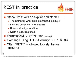 © 2014 HL7 ® International. Licensed under Creative Commons. HL7 & Health Level Seven are registered trademarks of Health Level Seven International. Reg. U.S. TM Office.
REST in practice
 “Resources” with an explicit and stable URI
 The name for what gets exchanged in REST
 Defined behaviour and meaning
 Known identity / location
 Quite an abstract idea
 Formats: XML / JSON (+RDF, coming)
 Exchange using HTTP (Security: SSL / Oauth)
 Often “REST” is followed loosely, hence
“RESTful”
2
1
 