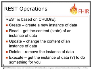 © 2014 HL7 ® International. Licensed under Creative Commons. HL7 & Health Level Seven are registered trademarks of Health Level Seven International. Reg. U.S. TM Office.
REST Operations
REST is based on CRUD(E):
 Create – create a new instance of data
 Read – get the content (state) of an
instance of data
 Update – change the content of an
instance of data
 Delete – remove the instance of data
 Execute – get the instance of data (?) to do
something for you
2
2
 