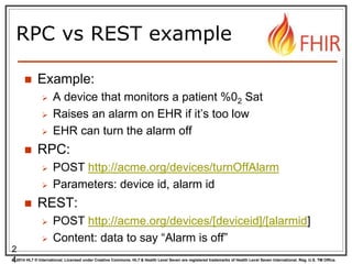 © 2014 HL7 ® International. Licensed under Creative Commons. HL7 & Health Level Seven are registered trademarks of Health Level Seven International. Reg. U.S. TM Office.
RPC vs REST example
 Example:
 A device that monitors a patient %02 Sat
 Raises an alarm on EHR if it’s too low
 EHR can turn the alarm off
 RPC:
 POST http://acme.org/devices/turnOffAlarm
 Parameters: device id, alarm id
 REST:
 POST http://acme.org/devices/[deviceid]/[alarmid]
 Content: data to say “Alarm is off”
2
4
 
