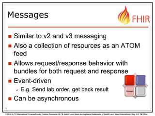 © 2014 HL7 ® International. Licensed under Creative Commons. HL7 & Health Level Seven are registered trademarks of Health Level Seven International. Reg. U.S. TM Office.
Messages
 Similar to v2 and v3 messaging
 Also a collection of resources as an ATOM
feed
 Allows request/response behavior with
bundles for both request and response
 Event-driven
 E.g. Send lab order, get back result
 Can be asynchronous
28
Messages
 