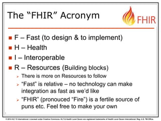 © 2014 HL7 ® International. Licensed under Creative Commons. HL7 & Health Level Seven are registered trademarks of Health Level Seven International. Reg. U.S. TM Office.
The “FHIR” Acronym
 F – Fast (to design & to implement)
 H – Health
 I – Interoperable
 R – Resources (Building blocks)
 There is more on Resources to follow
 “Fast” is relative – no technology can make
integration as fast as we’d like
 “FHIR” (pronouced “Fire”) is a fertile source of
puns etc. Feel free to make your own
3
 