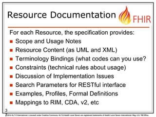 © 2014 HL7 ® International. Licensed under Creative Commons. HL7 & Health Level Seven are registered trademarks of Health Level Seven International. Reg. U.S. TM Office.
Resource Documentation
For each Resource, the specification provides:
 Scope and Usage Notes
 Resource Content (as UML and XML)
 Terminology Bindings (what codes can you use?
 Constraints (technical rules about usage)
 Discussion of Implementation Issues
 Search Parameters for RESTful interface
 Examples, Profiles, Formal Definitions
 Mappings to RIM, CDA, v2, etc
3
7
 