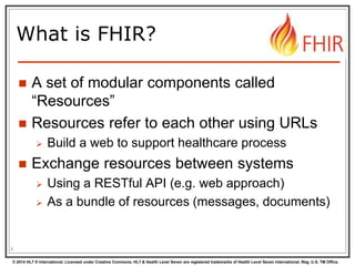 © 2014 HL7 ® International. Licensed under Creative Commons. HL7 & Health Level Seven are registered trademarks of Health Level Seven International. Reg. U.S. TM Office.
What is FHIR?
 A set of modular components called
“Resources”
 Resources refer to each other using URLs
 Build a web to support healthcare process
 Exchange resources between systems
 Using a RESTful API (e.g. web approach)
 As a bundle of resources (messages, documents)
4
 
