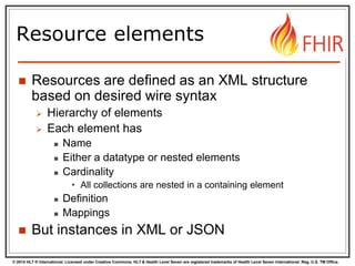 © 2014 HL7 ® International. Licensed under Creative Commons. HL7 & Health Level Seven are registered trademarks of Health Level Seven International. Reg. U.S. TM Office.
Resource elements
 Resources are defined as an XML structure
based on desired wire syntax
 Hierarchy of elements
 Each element has
 Name
 Either a datatype or nested elements
 Cardinality
• All collections are nested in a containing element
 Definition
 Mappings
 But instances in XML or JSON
 