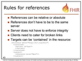 © 2014 HL7 ® International. Licensed under Creative Commons. HL7 & Health Level Seven are registered trademarks of Health Level Seven International. Reg. U.S. TM Office.
Rules for references
 References can be relative or absolute
 References don’t have to be to the same
server
 Server does not have to enforce integrity
 Clients need to cater for broken links
 Targets can be ‘contained’ in the resource:
43
<Procedure xmlns="http://hl7.org/fhir">
<contained>
<Patient id="pat">
</Patient>
</contained>
<subject>
<reference value="#pat"/>
</subject>
 