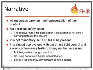 © 2014 HL7 ® International. Licensed under Creative Commons. HL7 & Health Level Seven are registered trademarks of Health Level Seven International. Reg. U.S. TM Office.
Narrative
 All resources carry an html representation of their
content
 It’s a clinical safety issue
 The receiver has a fall back option if the system is not sure it
fully understands the content
 It is not mandatory, but SHOULD be present
 In a closed eco-system, with extremely tight control and
strong conformance testing, it may not be necessary
 But things often change over time
 So using narrative is highly recommended
 Saves a lot of money downstream from the author
4
9
 