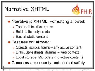 © 2014 HL7 ® International. Licensed under Creative Commons. HL7 & Health Level Seven are registered trademarks of Health Level Seven International. Reg. U.S. TM Office.
Narrative XHTML
 Narrative is XHTML. Formatting allowed:
 Tables, lists, divs, spans
 Bold, Italics, styles etc
 E.g. all static content
 Features not allowed:
 Objects, scripts, forms – any active content
 Links, Stylesheets, iframes – web context
 Local storage, Microdata (no active content)
 Concerns are security and clinical safety
5
0
 