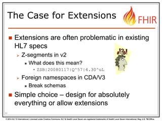 © 2014 HL7 ® International. Licensed under Creative Commons. HL7 & Health Level Seven are registered trademarks of Health Level Seven International. Reg. U.S. TM Office.
The Case for Extensions
 Extensions are often problematic in existing
HL7 specs
 Z-segments in v2
 What does this mean?
• ZSB|20080117|Q^57|4.30^uL
 Foreign namespaces in CDA/V3
 Break schemas
 Simple choice – design for absolutely
everything or allow extensions
52
 