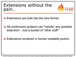 © 2014 HL7 ® International. Licensed under Creative Commons. HL7 & Health Level Seven are registered trademarks of Health Level Seven International. Reg. U.S. TM Office.
Extensions without the
pain…
 Extensions are built into the wire format
 All conformant systems can “handle” any possible
extension - Just a bucket of “other stuff”
 Extensions rendered in human readable portion
54
 