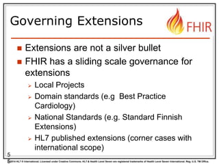 © 2014 HL7 ® International. Licensed under Creative Commons. HL7 & Health Level Seven are registered trademarks of Health Level Seven International. Reg. U.S. TM Office.
Governing Extensions
 Extensions are not a silver bullet
 FHIR has a sliding scale governance for
extensions
 Local Projects
 Domain standards (e.g Best Practice
Cardiology)
 National Standards (e.g. Standard Finnish
Extensions)
 HL7 published extensions (corner cases with
international scope)
5
5
 