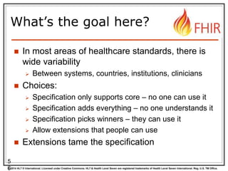 © 2014 HL7 ® International. Licensed under Creative Commons. HL7 & Health Level Seven are registered trademarks of Health Level Seven International. Reg. U.S. TM Office.
What’s the goal here?
 In most areas of healthcare standards, there is
wide variability
 Between systems, countries, institutions, clinicians
 Choices:
 Specification only supports core – no one can use it
 Specification adds everything – no one understands it
 Specification picks winners – they can use it
 Allow extensions that people can use
 Extensions tame the specification
5
6
 