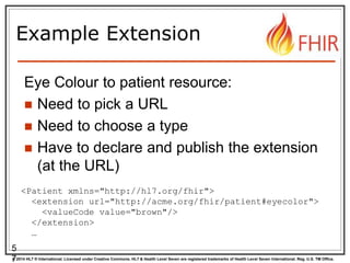© 2014 HL7 ® International. Licensed under Creative Commons. HL7 & Health Level Seven are registered trademarks of Health Level Seven International. Reg. U.S. TM Office.
Example Extension
Eye Colour to patient resource:
 Need to pick a URL
 Need to choose a type
 Have to declare and publish the extension
(at the URL)
5
7
<Patient xmlns="http://hl7.org/fhir">
<extension url="http://acme.org/fhir/patient#eyecolor">
<valueCode value="brown"/>
</extension>
…
 