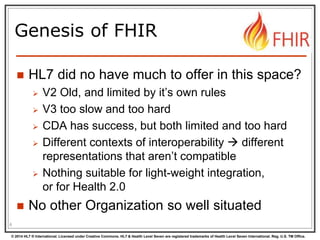© 2014 HL7 ® International. Licensed under Creative Commons. HL7 & Health Level Seven are registered trademarks of Health Level Seven International. Reg. U.S. TM Office.
Genesis of FHIR
 HL7 did not have much to offer in this
space?
 V2 Old, and limited by it’s own rules
 V3 too slow and too hard
 CDA has success, but both limited and too hard
 Different contexts of interoperability  different
representations that aren’t compatible
 Nothing suitable for light-weight integration,
or for Health 2.0
 No other Organization so well situated6
 