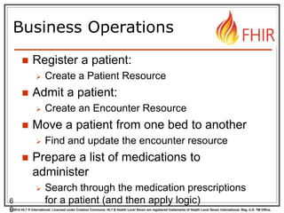 © 2014 HL7 ® International. Licensed under Creative Commons. HL7 & Health Level Seven are registered trademarks of Health Level Seven International. Reg. U.S. TM Office.
Business Operations
 Register a patient:
 Create a Patient Resource
 Admit a patient:
 Create an Encounter Resource
 Move a patient from one bed to another
 Find and update the encounter resource
 Prepare a list of medications to
administer
 Search through the medication prescriptions
for a patient (and then apply logic)6
0
 