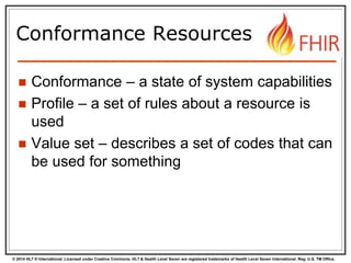 © 2014 HL7 ® International. Licensed under Creative Commons. HL7 & Health Level Seven are registered trademarks of Health Level Seven International. Reg. U.S. TM Office.
Conformance Resources
 Conformance – a state of system capabilities
 Profile – a set of rules about a resource is
used
 Value set – describes a set of codes that can
be used for something
 