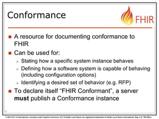 © 2014 HL7 ® International. Licensed under Creative Commons. HL7 & Health Level Seven are registered trademarks of Health Level Seven International. Reg. U.S. TM Office.
Conformance
 A resource for documenting conformance to
FHIR
 Can be used for:
 Stating how a specific system instance behaves
 Defining how a software system is capable of behaving
(including configuration options)
 Identifying a desired set of behavior (e.g. RFP)
 To declare itself “FHIR Conformant”, a server
must publish a Conformance instance
67
 