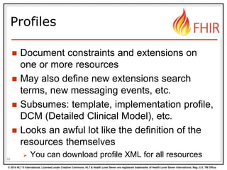 © 2014 HL7 ® International. Licensed under Creative Commons. HL7 & Health Level Seven are registered trademarks of Health Level Seven International. Reg. U.S. TM Office.
Profiles
 Document constraints and extensions on
one or more resources
 May also define new extensions search
terms, new messaging events, etc.
 Subsumes: template, implementation profile,
DCM (Detailed Clinical Model), etc.
 Looks an awful lot like the definition of the
resources themselves
 You can download profile XML for all resources68
 