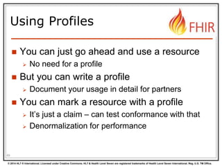 © 2014 HL7 ® International. Licensed under Creative Commons. HL7 & Health Level Seven are registered trademarks of Health Level Seven International. Reg. U.S. TM Office.
Using Profiles
 You can just go ahead and use a resource
 No need for a profile
 But you can write a profile
 Document your usage in detail for partners
 You can mark a resource with a profile
 It’s just a claim – can test conformance with that
 Denormalization for performance
69
 