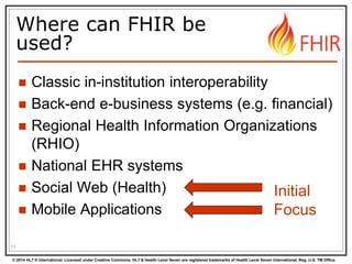 © 2014 HL7 ® International. Licensed under Creative Commons. HL7 & Health Level Seven are registered trademarks of Health Level Seven International. Reg. U.S. TM Office.
Where can FHIR be
used?
 Classic in-institution interoperability
 Back-end e-business systems (e.g. financial)
 Regional Health Information Organizations
(RHIO)
 National EHR systems
 Social Web (Health)
 Mobile Applications
71
Initial
Focus
 