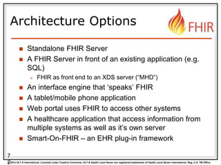 © 2014 HL7 ® International. Licensed under Creative Commons. HL7 & Health Level Seven are registered trademarks of Health Level Seven International. Reg. U.S. TM Office.
Architecture Options
 Standalone FHIR Server
 A FHIR Server in front of an existing application (e.g.
SQL)
 FHIR as front end to an XDS server (“MHD”)
 An interface engine that ‘speaks’ FHIR
 A tablet/mobile phone application
 Web portal uses FHIR to access other systems
 A healthcare application that access information from
multiple systems as well as it’s own server
 Smart-On-FHIR – an EHR plug-in framework
7
2
 