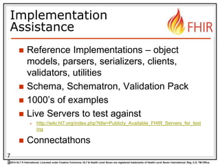 © 2014 HL7 ® International. Licensed under Creative Commons. HL7 & Health Level Seven are registered trademarks of Health Level Seven International. Reg. U.S. TM Office.
Implementation
Assistance
 Reference Implementations – object
models, parsers, serializers, clients,
validators, utilities
 Schema, Schematron, Validation Pack
 1000’s of examples
 Live Servers to test against
 http://wiki.hl7.org/index.php?title=Publicly_Available_FHIR_Servers_for_test
ing
 Connectathons
7
3
 