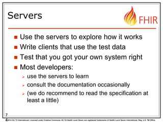 © 2014 HL7 ® International. Licensed under Creative Commons. HL7 & Health Level Seven are registered trademarks of Health Level Seven International. Reg. U.S. TM Office.
Servers
 Use the servers to explore how it works
 Write clients that use the test data
 Test that you got your own system right
 Most developers:
 use the servers to learn
 consult the documentation occasionally
 (we do recommend to read the specification at
least a little)
7
4
 