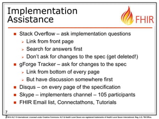 © 2014 HL7 ® International. Licensed under Creative Commons. HL7 & Health Level Seven are registered trademarks of Health Level Seven International. Reg. U.S. TM Office.
Implementation
Assistance
 Stack Overflow – ask implementation questions
 Link from front page
 Search for answers first
 Don’t ask for changes to the spec (get deleted!)
 gForge Tracker – ask for changes to the spec
 Link from bottom of every page
 But have discussion somewhere first
 Disqus – on every page of the specification
 Skype – implementers channel – 105 participants
 FHIR Email list, Connectathons, Tutorials
7
7
 